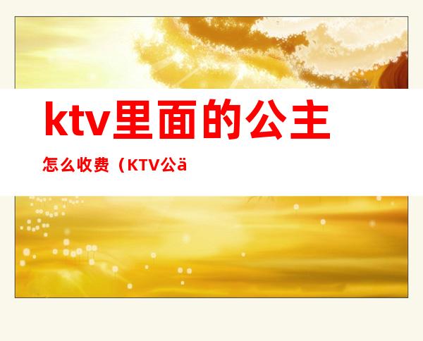 ktv里面的公主怎么收费(KTV公主费用)