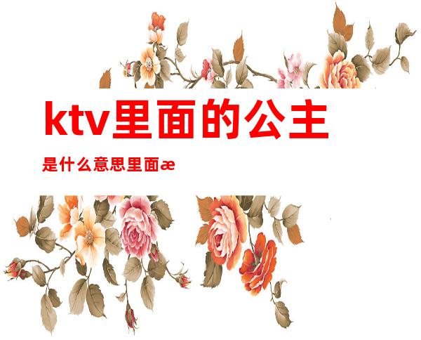 ktv里面的公主是什么意思里面有工作服吗(ktv公主是干什么的?)