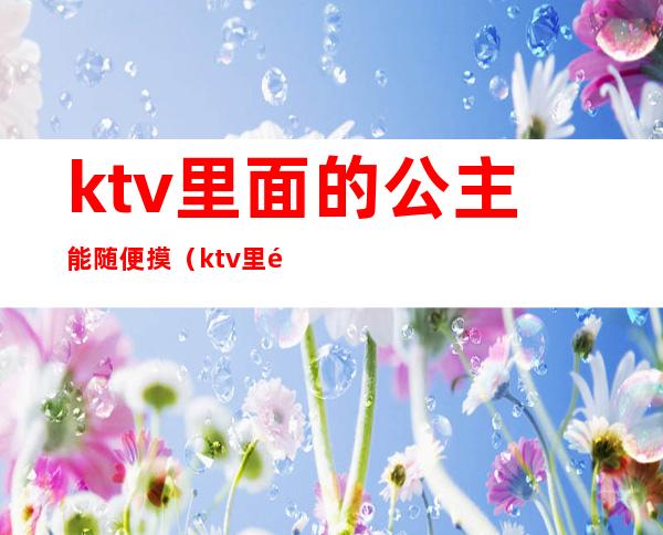 ktv里面的公主能随便摸（ktv里面的公主能随便摸么）