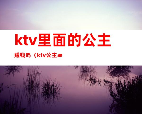 ktv里面的公主赚钱吗(ktv公主每天都有生意吗)