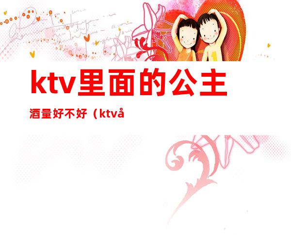 ktv里面的公主酒量好不好(ktv公主可以不喝酒吗)