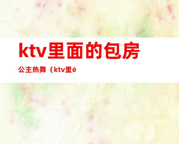 ktv里面的包房公主热舞(ktv里面的包房公主热舞视频)