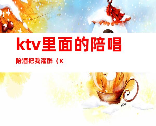 ktv里面的陪唱陪酒把我灌醉(KTV陪酒陪唱)