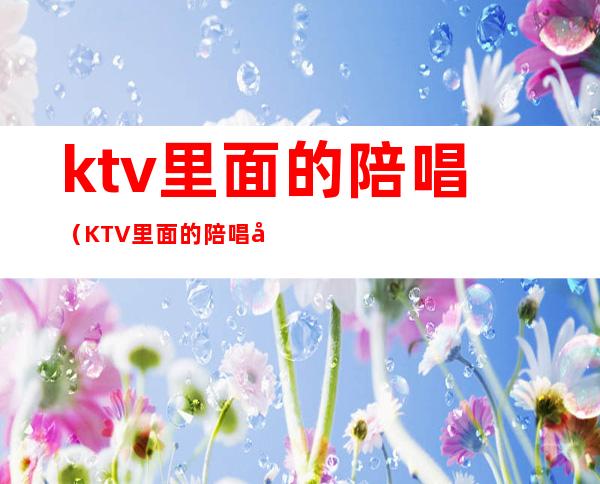 ktv里面的陪唱(KTV里面的陪唱干净吗)