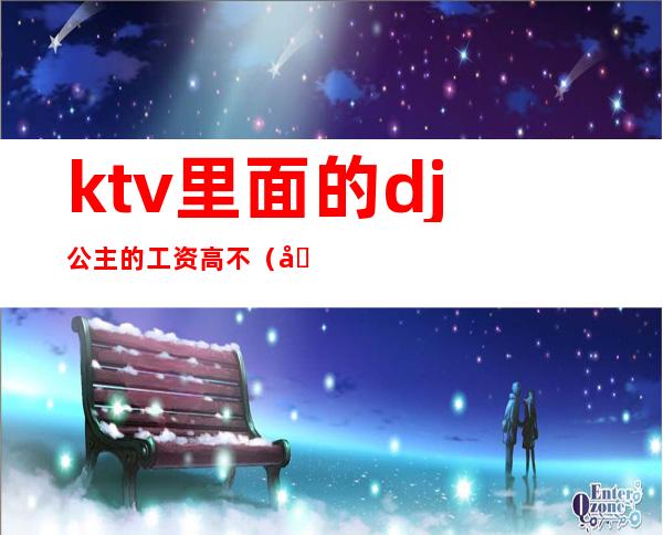 ktv里面的dj公主的工资高不(在ktv做公主工资高吗)