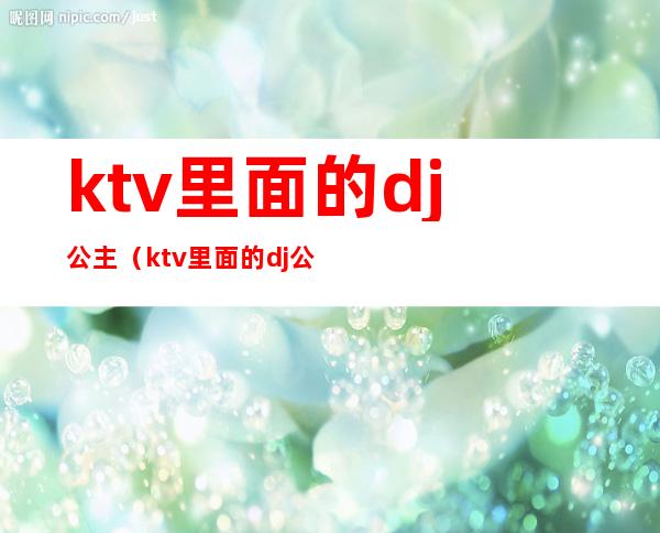 ktv里面的.dj公主(ktv里面的dj公主要陪酒吗)