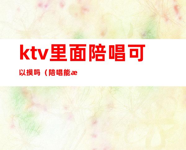ktv里面陪唱可以摸吗(陪唱能摸不?)