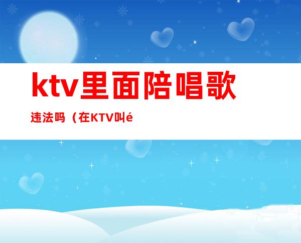 ktv里面陪唱歌违法吗（在KTV叫陪唱违法吗）