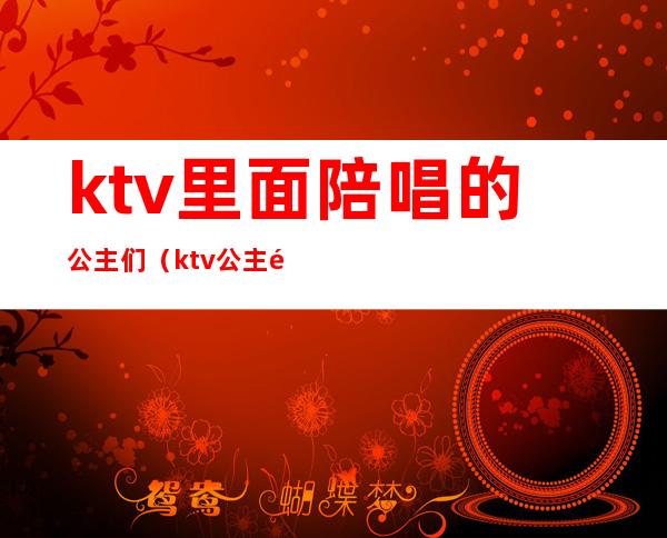 ktv里面陪唱的公主们(ktv公主陪唱多少钱)