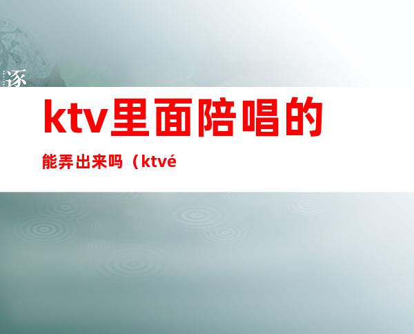 ktv里面陪唱的能弄出来吗(ktv陪唱怎么带出去)