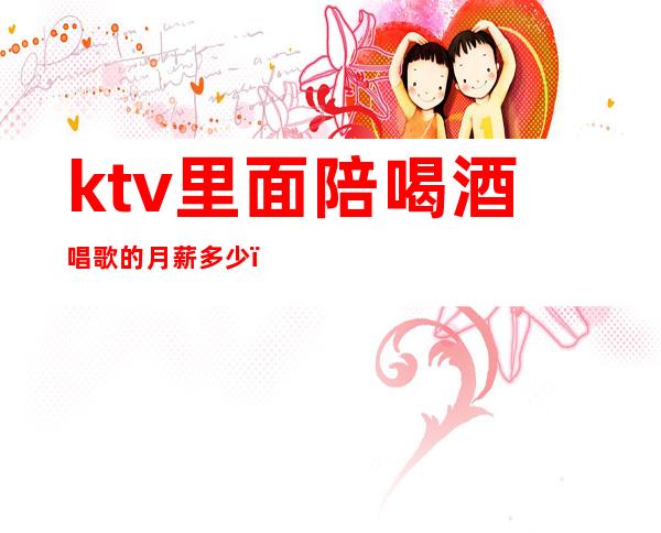 ktv里面陪喝酒唱歌的月薪多少（ktv里面陪喝酒唱歌的月薪多少）