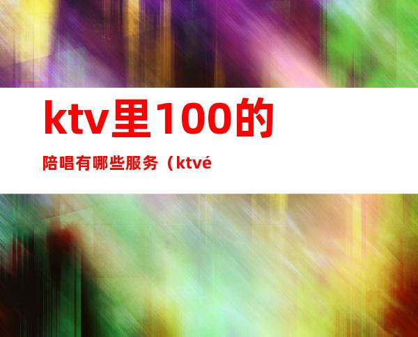 ktv里100的陪唱有哪些服务(ktv陪唱可以做哪些服务)