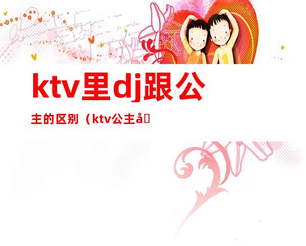 ktv里dj跟公主的区别(ktv公主和酒吧公主区别)