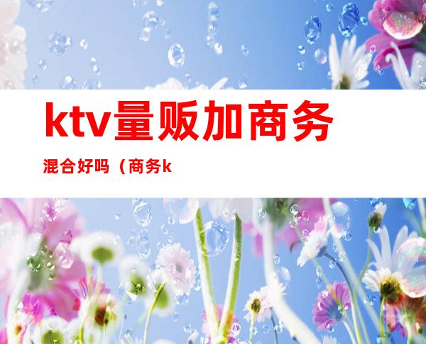 ktv量贩加商务混合好吗(商务ktv和量贩区别)