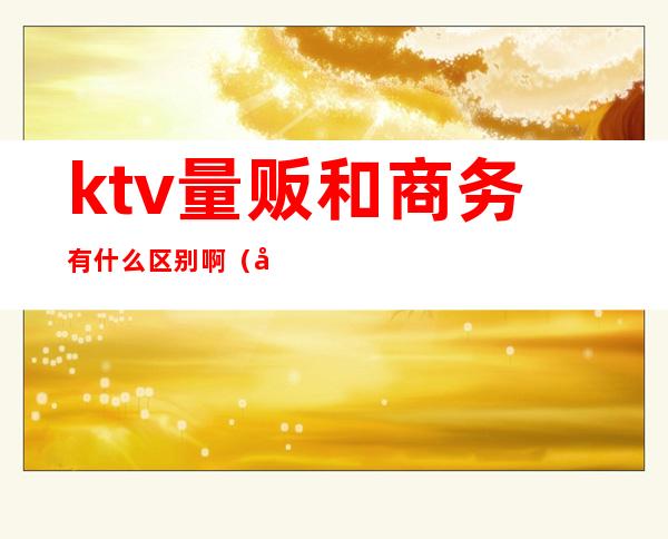 ktv量贩和商务有什么区别啊(商务ktv和量贩ktv有什么区别)