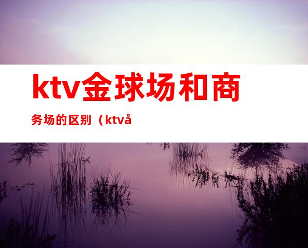 ktv金球场和商务场的区别(ktv商务场和娱乐场有什么区别)