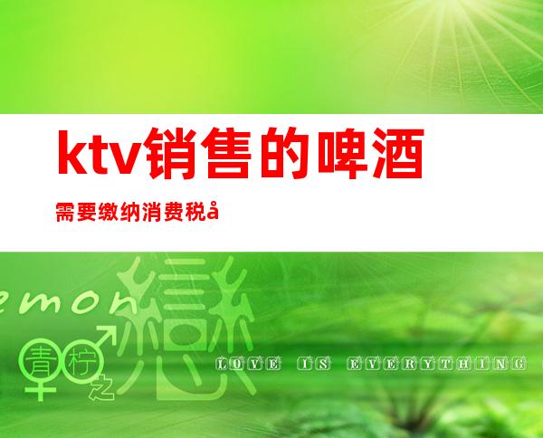 ktv销售的啤酒需要缴纳消费税吗(ktv销售的啤酒需要缴纳消费税吗为什么)