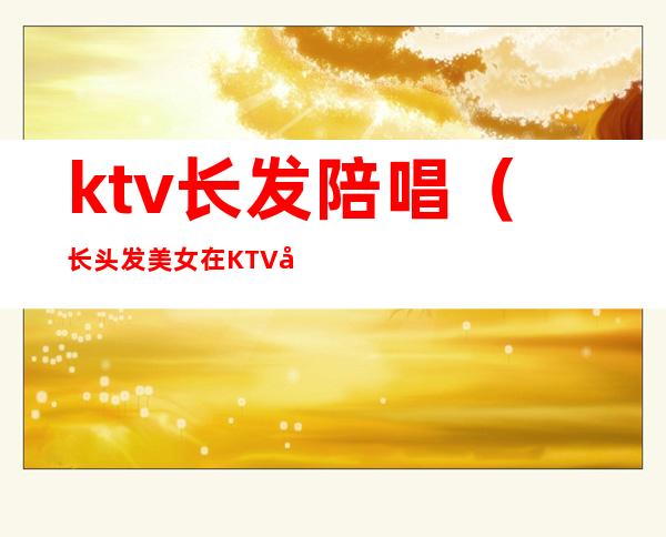 ktv长发陪唱(长头发美女在KTV做陪唱)