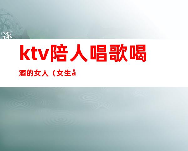 ktv陪人唱歌喝酒的女人(女生去ktv喝酒)