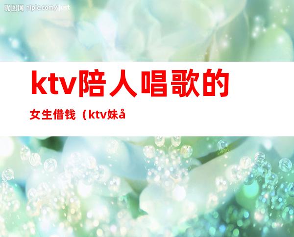 ktv陪人唱歌的女生借钱(ktv妹子老找你借钱)