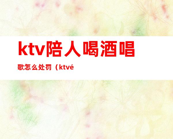 ktv陪人喝酒唱歌怎么处罚(ktv陪人喝酒唱歌怎么处罚他)