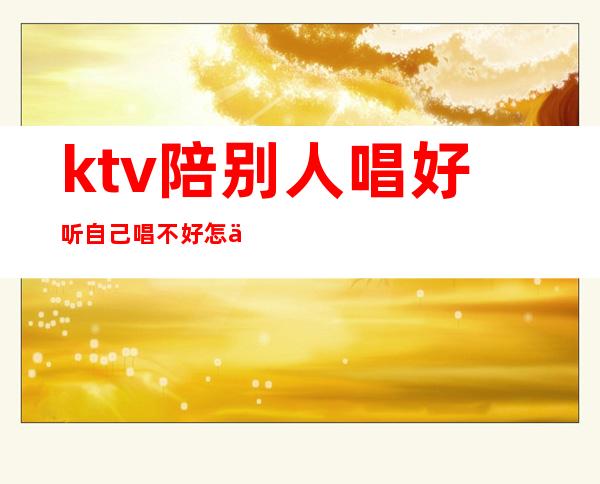 ktv陪别人唱好听自己唱不好怎么办(陪客户去ktv不会唱歌怎么办)