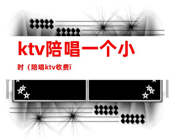 ktv陪唱一个小时(陪唱ktv收费)