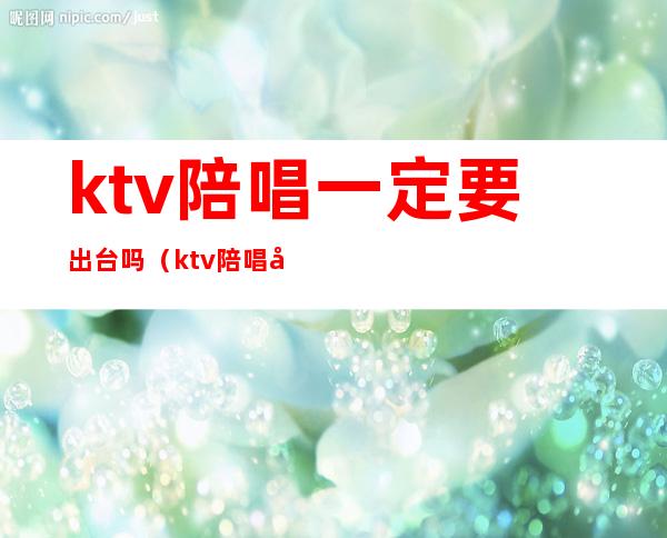 ktv陪唱一定要出台吗(ktv陪唱可以上吗)