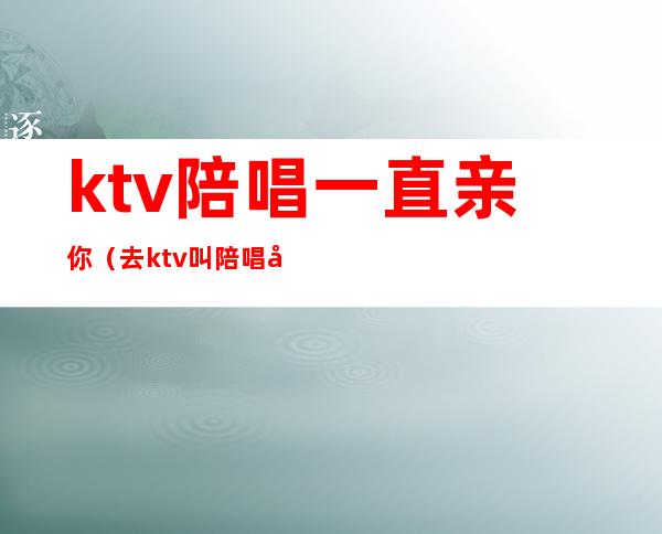 ktv陪唱一直亲你(去ktv叫陪唱可以亲吗)