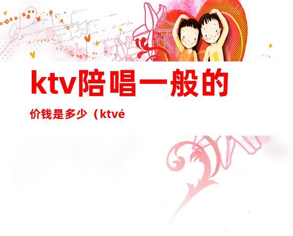 ktv陪唱一般的价钱是多少(ktv陪唱一般的价钱是多少合适)