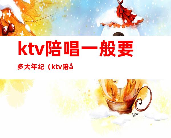 ktv陪唱一般要多大年纪（ktv陪唱上班时间）