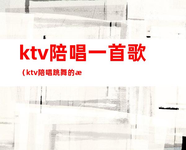 ktv陪唱一首歌(ktv陪唱跳舞的歌)