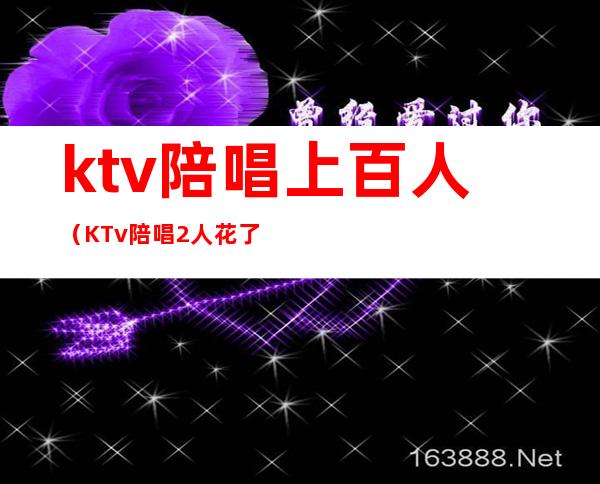 ktv陪唱上百人(KTv陪唱2人花了一两千)