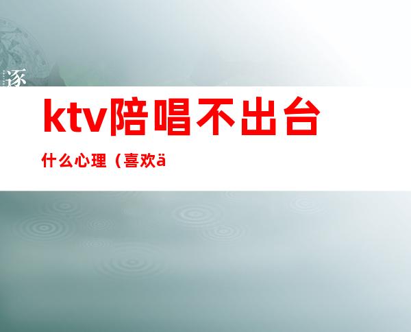 ktv陪唱不出台什么心理(喜欢一个ktv陪唱的怎么办)