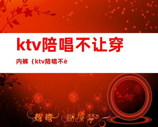 ktv陪唱不让穿内裤(ktv陪唱不让穿内裤怎么办)