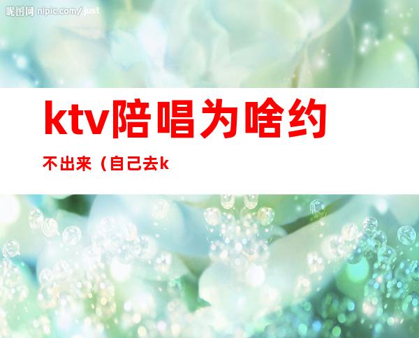 ktv陪唱为啥约不出来(自己去ktv叫陪唱)