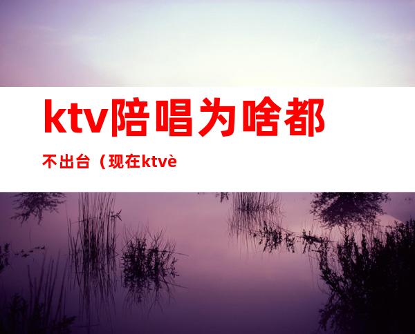 ktv陪唱为啥都不出台(现在ktv还有陪唱吗)