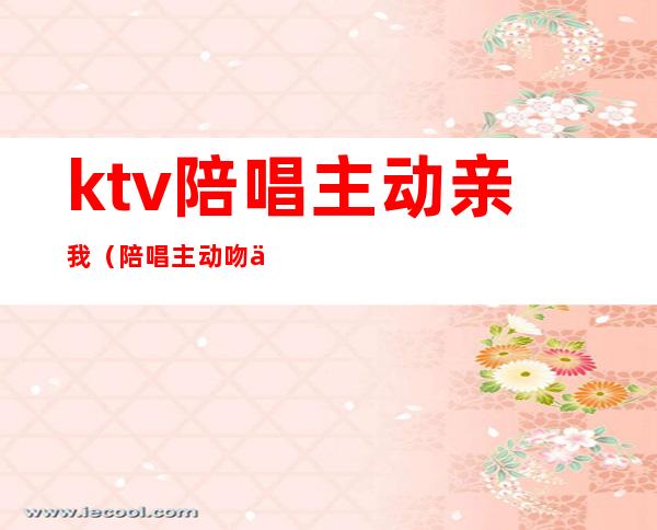 ktv陪唱主动亲我(陪唱主动吻你)