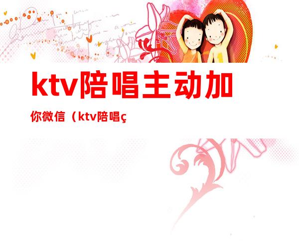 ktv陪唱主动加你微信（ktv陪唱的加微信什么意思）