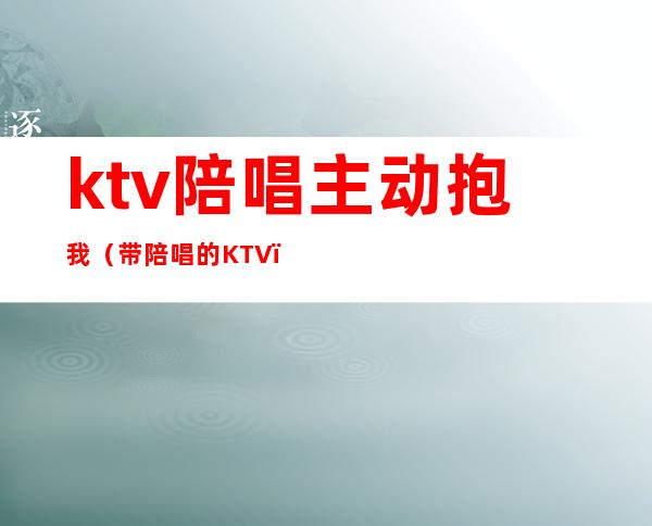 ktv陪唱主动抱我(带陪唱的KTV)