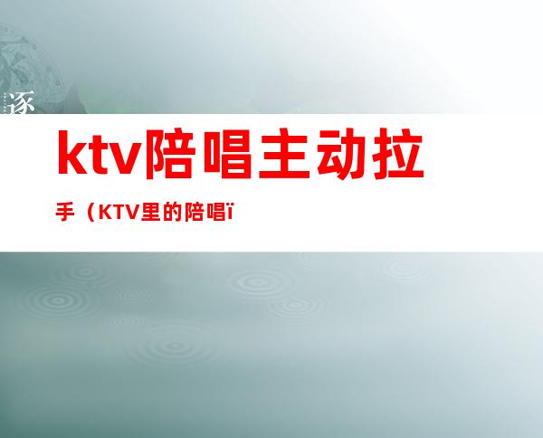 ktv陪唱主动拉手（KTV里的陪唱）