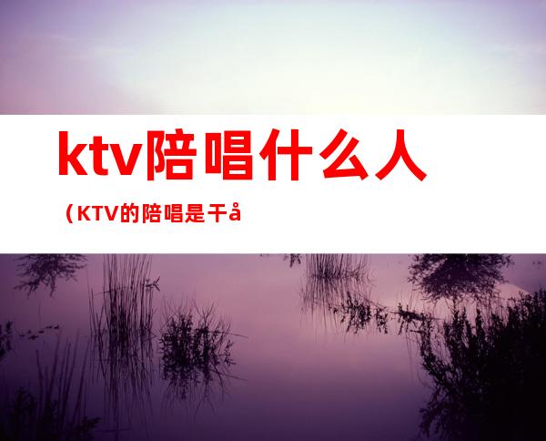 ktv陪唱什么人(KTV的陪唱是干嘛的)