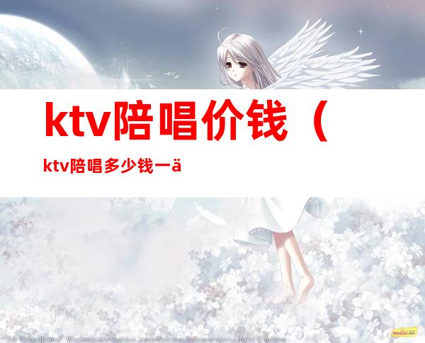 ktv陪唱价钱（ktv陪唱多少钱一个）