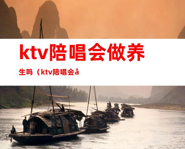 ktv陪唱会做养生吗（ktv陪唱会做养生吗知乎）