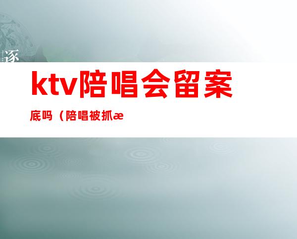 ktv陪唱会留案底吗(陪唱被抓有案底)