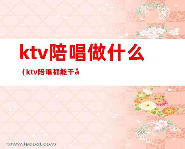 ktv陪唱做什么(ktv陪唱都能干啥)