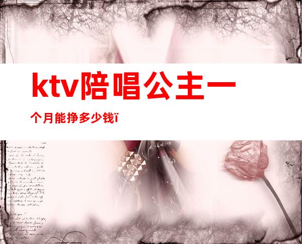 ktv陪唱公主一个月能挣多少钱(去ktv做包房公主一个月多少钱)