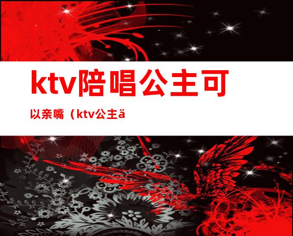 ktv陪唱公主可以亲嘴(ktv公主亲我)