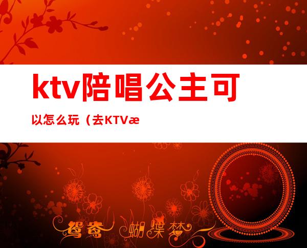 ktv陪唱公主可以怎么玩(去KTV怎样可以玩公主)
