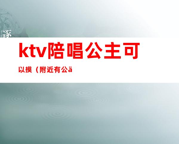 ktv陪唱公主可以摸(附近有公主陪唱的KTV)